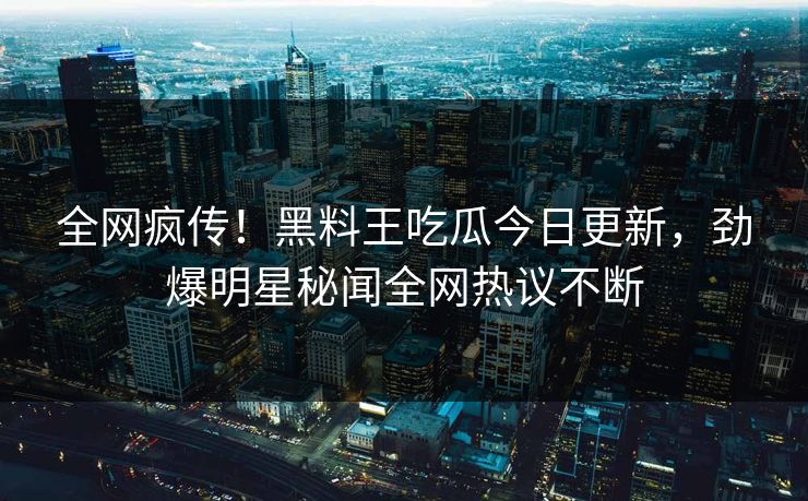 全网疯传！黑料王吃瓜今日更新，劲爆明星秘闻全网热议不断