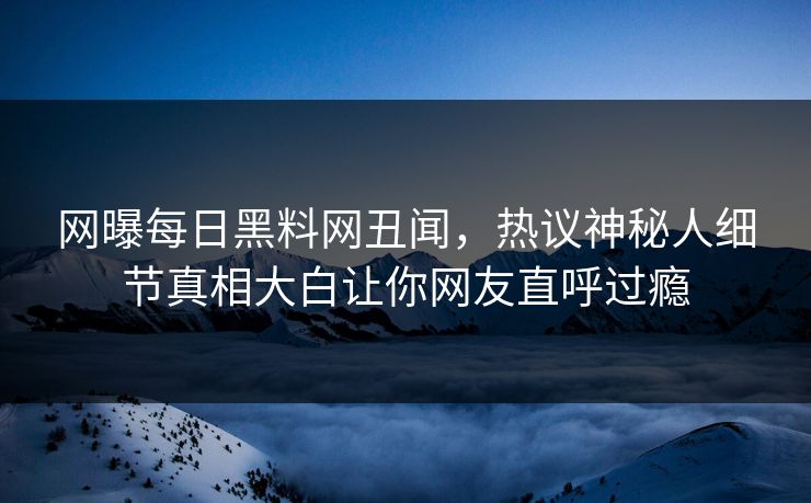 网曝每日黑料网丑闻，热议神秘人细节真相大白让你网友直呼过瘾