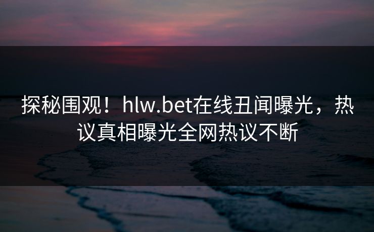 探秘围观！hlw.bet在线丑闻曝光，热议真相曝光全网热议不断