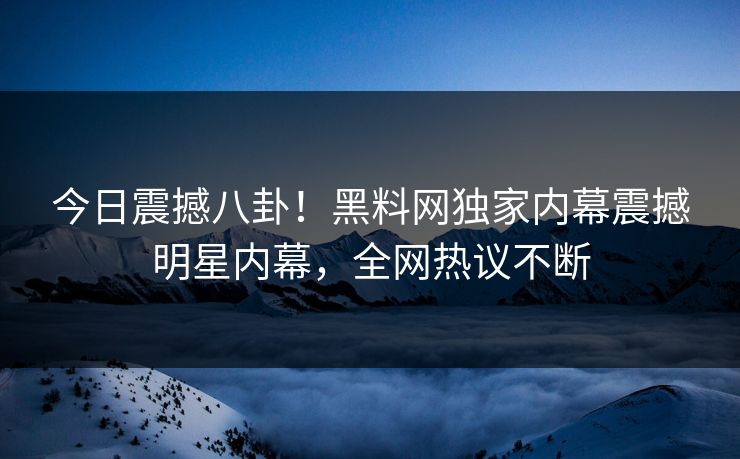 今日震撼八卦！黑料网独家内幕震撼明星内幕，全网热议不断