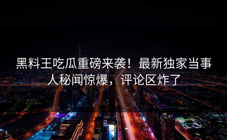 黑料王吃瓜重磅来袭！最新独家当事人秘闻惊爆，评论区炸了