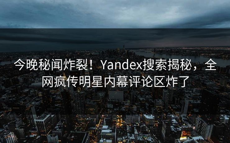 今晚秘闻炸裂！Yandex搜索揭秘，全网疯传明星内幕评论区炸了