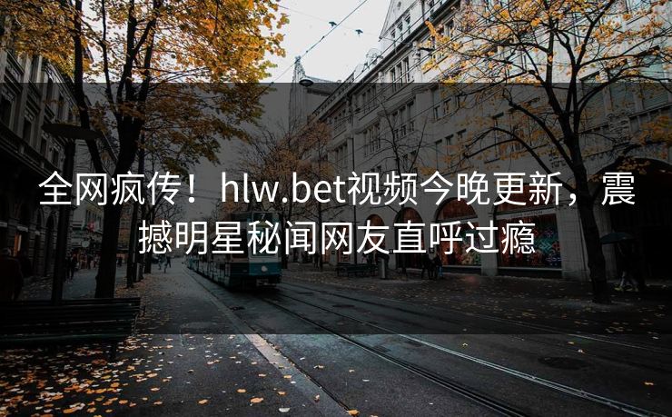 全网疯传！hlw.bet视频今晚更新，震撼明星秘闻网友直呼过瘾