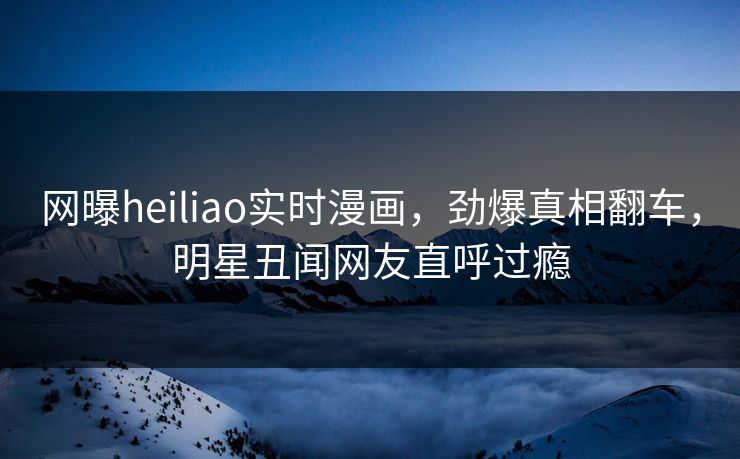 网曝heiliao实时漫画，劲爆真相翻车，明星丑闻网友直呼过瘾