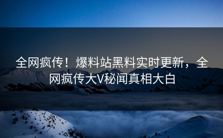全网疯传！爆料站黑料实时更新，全网疯传大V秘闻真相大白