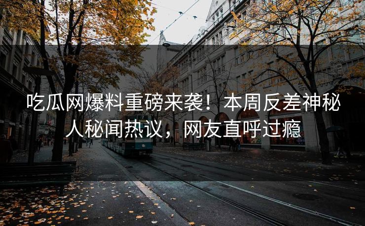 吃瓜网爆料重磅来袭！本周反差神秘人秘闻热议，网友直呼过瘾
