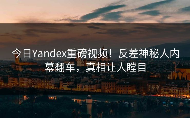 今日Yandex重磅视频！反差神秘人内幕翻车，真相让人瞠目