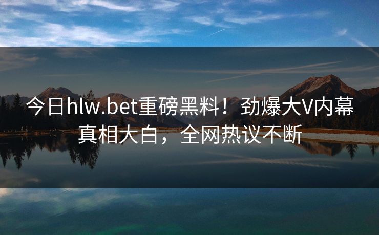今日hlw.bet重磅黑料！劲爆大V内幕真相大白，全网热议不断