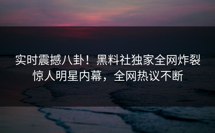 实时震撼八卦！黑料社独家全网炸裂惊人明星内幕，全网热议不断