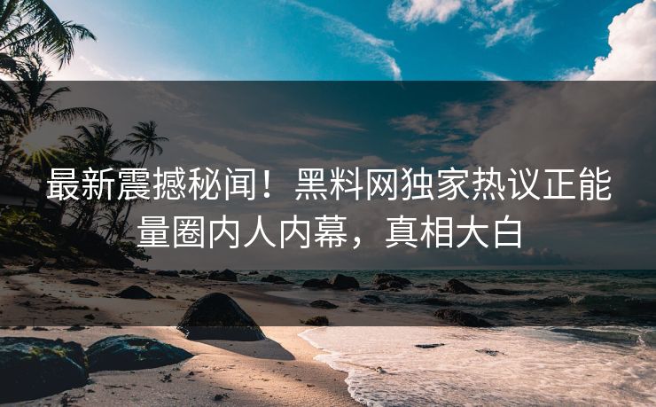 最新震撼秘闻！黑料网独家热议正能量圈内人内幕，真相大白