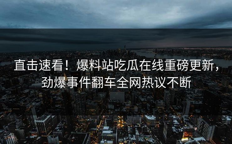 直击速看！爆料站吃瓜在线重磅更新，劲爆事件翻车全网热议不断