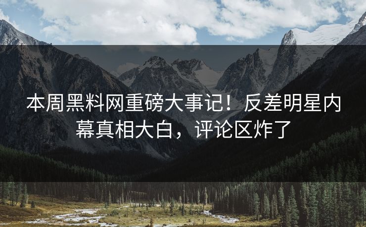 本周黑料网重磅大事记！反差明星内幕真相大白，评论区炸了