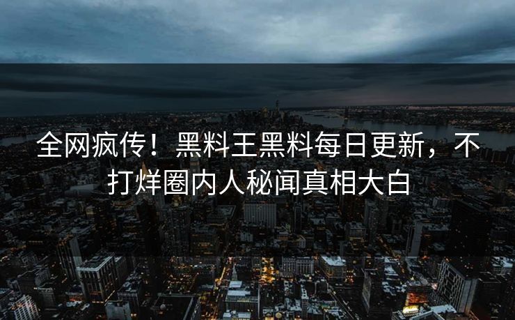 全网疯传！黑料王黑料每日更新，不打烊圈内人秘闻真相大白