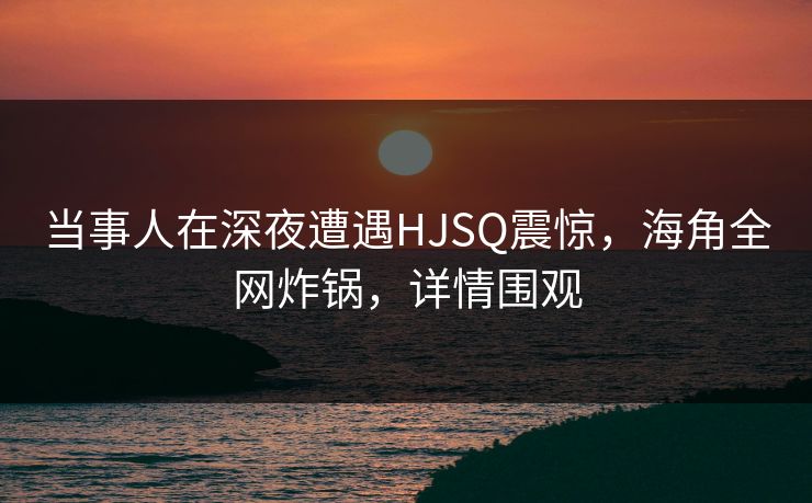 当事人在深夜遭遇HJSQ震惊，海角全网炸锅，详情围观