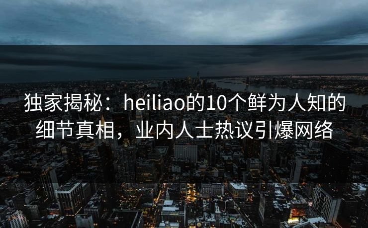 独家揭秘：heiliao的10个鲜为人知的细节真相，业内人士热议引爆网络