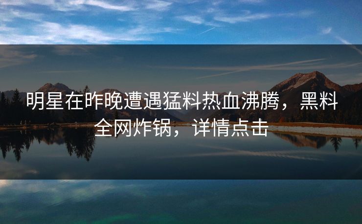 明星在昨晚遭遇猛料热血沸腾，黑料全网炸锅，详情点击