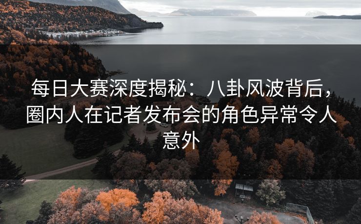 每日大赛深度揭秘：八卦风波背后，圈内人在记者发布会的角色异常令人意外
