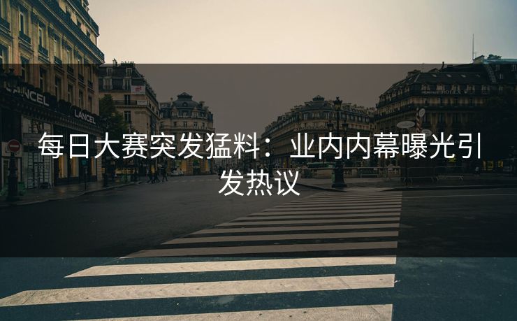 每日大赛突发猛料：业内内幕曝光引发热议