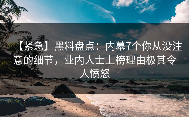 【紧急】黑料盘点：内幕7个你从没注意的细节，业内人士上榜理由极其令人愤怒