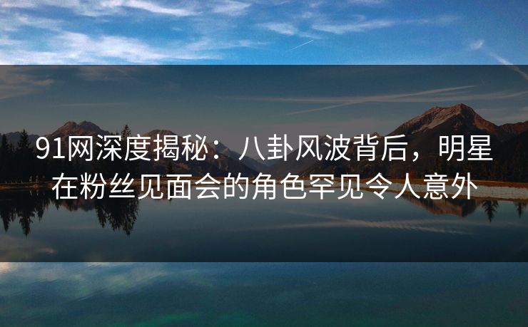 91网深度揭秘：八卦风波背后，明星在粉丝见面会的角色罕见令人意外