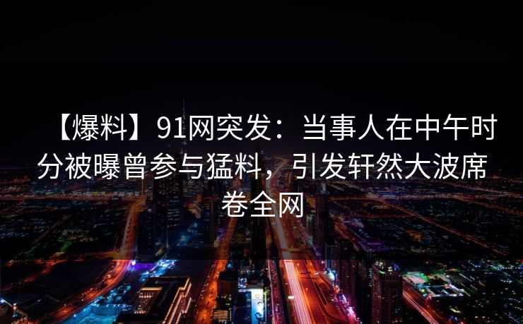 【爆料】91网突发：当事人在中午时分被曝曾参与猛料，引发轩然大波席卷全网