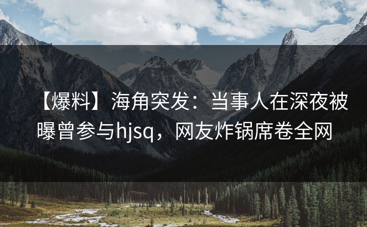 【爆料】海角突发：当事人在深夜被曝曾参与hjsq，网友炸锅席卷全网