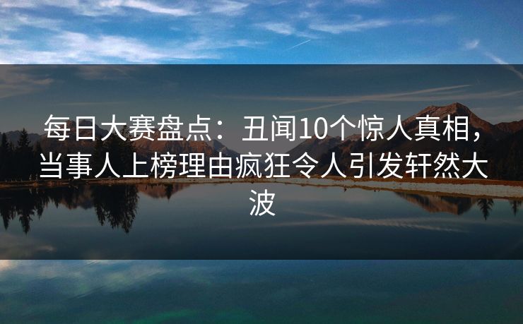 每日大赛盘点：丑闻10个惊人真相，当事人上榜理由疯狂令人引发轩然大波
