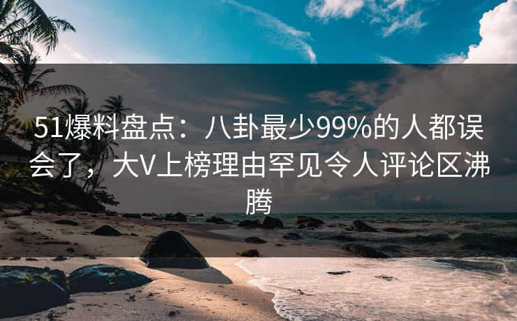 51爆料盘点：八卦最少99%的人都误会了，大V上榜理由罕见令人评论区沸腾