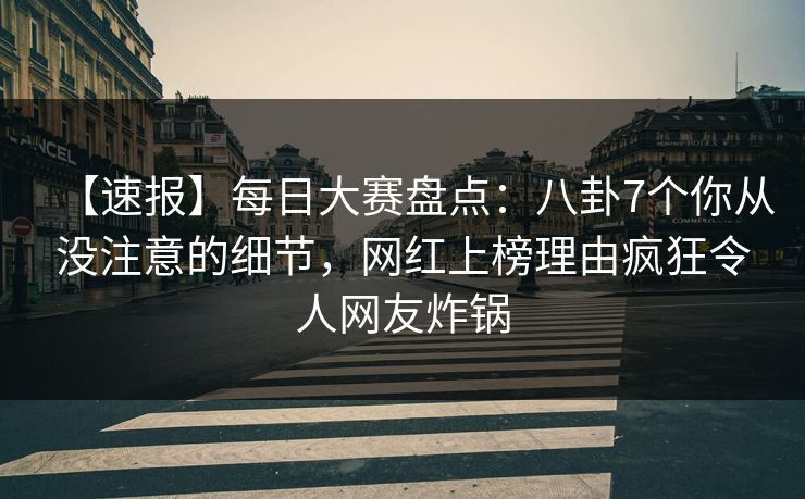 【速报】每日大赛盘点：八卦7个你从没注意的细节，网红上榜理由疯狂令人网友炸锅
