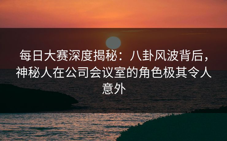 每日大赛深度揭秘：八卦风波背后，神秘人在公司会议室的角色极其令人意外