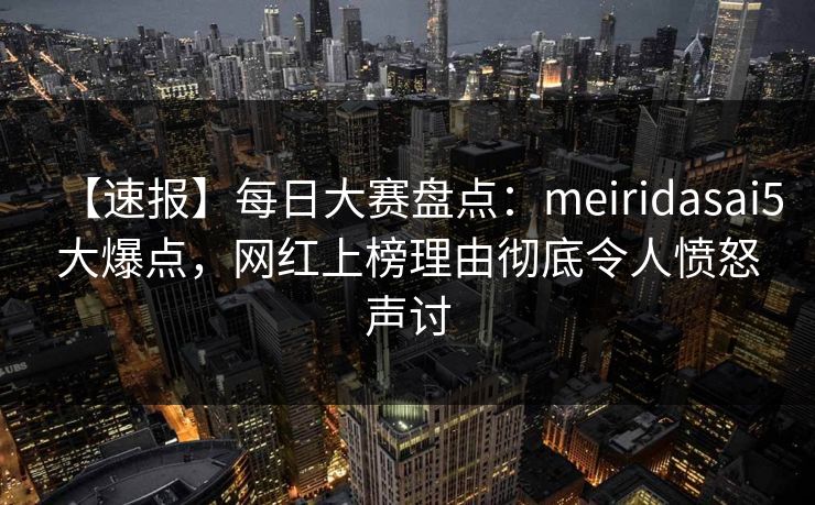 【速报】每日大赛盘点：meiridasai5大爆点，网红上榜理由彻底令人愤怒声讨
