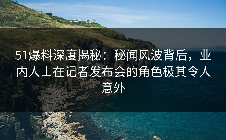 51爆料深度揭秘：秘闻风波背后，业内人士在记者发布会的角色极其令人意外