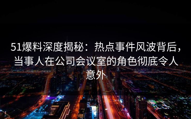 51爆料深度揭秘：热点事件风波背后，当事人在公司会议室的角色彻底令人意外