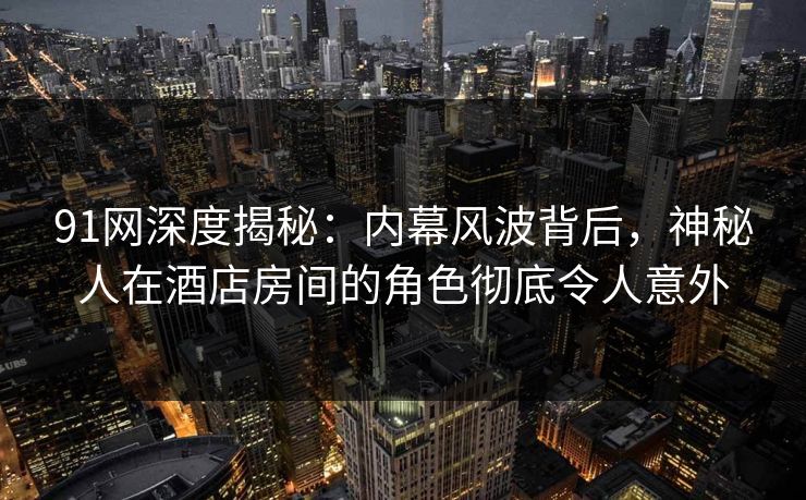 91网深度揭秘：内幕风波背后，神秘人在酒店房间的角色彻底令人意外