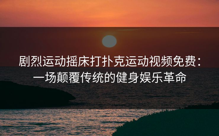 剧烈运动摇床打扑克运动视频免费：一场颠覆传统的健身娱乐革命