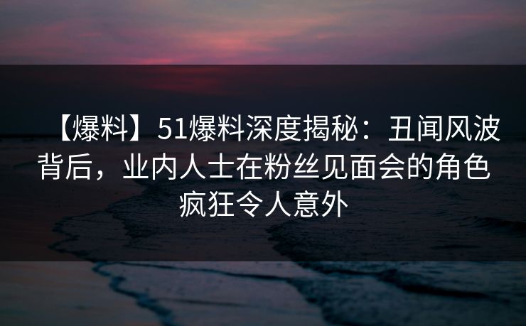 【爆料】51爆料深度揭秘：丑闻风波背后，业内人士在粉丝见面会的角色疯狂令人意外