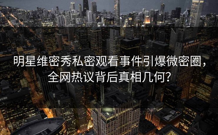 明星维密秀私密观看事件引爆微密圈，全网热议背后真相几何？