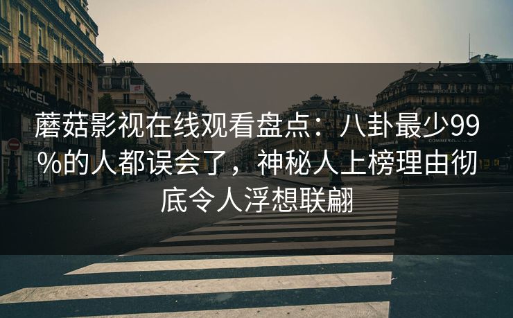 蘑菇影视在线观看盘点：八卦最少99%的人都误会了，神秘人上榜理由彻底令人浮想联翩