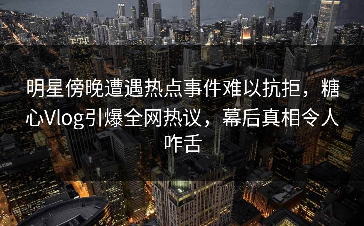 明星傍晚遭遇热点事件难以抗拒，糖心Vlog引爆全网热议，幕后真相令人咋舌