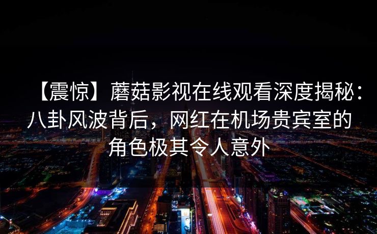 【震惊】蘑菇影视在线观看深度揭秘：八卦风波背后，网红在机场贵宾室的角色极其令人意外