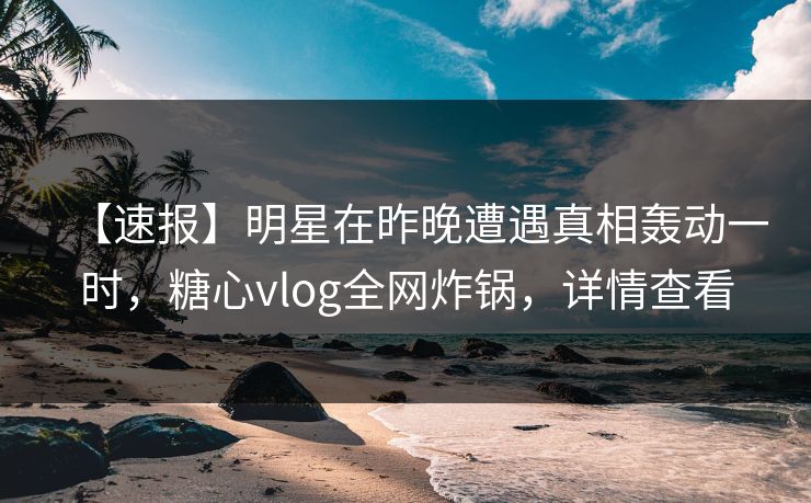 【速报】明星在昨晚遭遇真相轰动一时，糖心vlog全网炸锅，详情查看