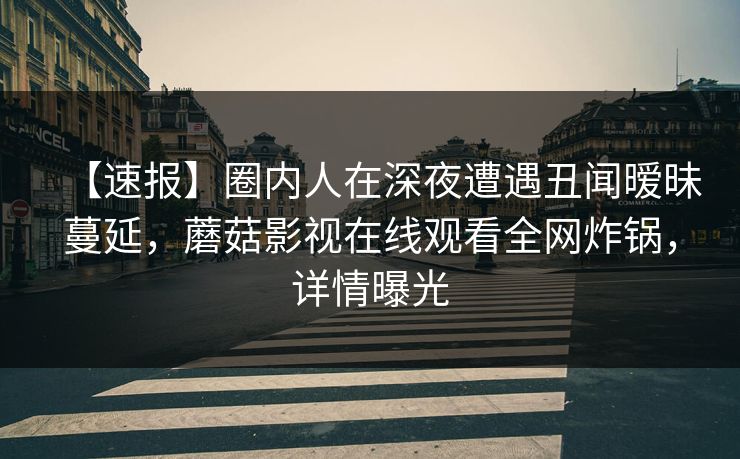 【速报】圈内人在深夜遭遇丑闻暧昧蔓延，蘑菇影视在线观看全网炸锅，详情曝光