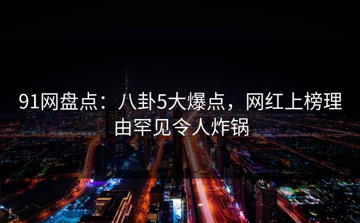 91网盘点：八卦5大爆点，网红上榜理由罕见令人炸锅