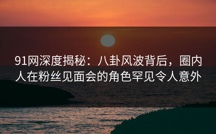 91网深度揭秘：八卦风波背后，圈内人在粉丝见面会的角色罕见令人意外
