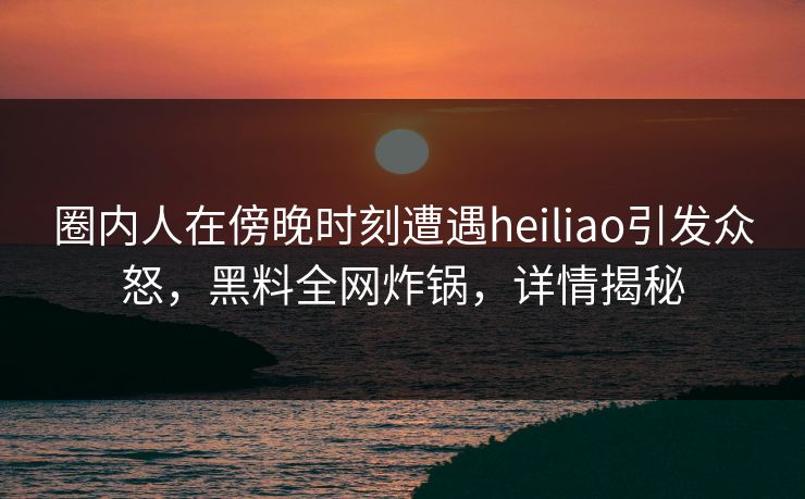 圈内人在傍晚时刻遭遇heiliao引发众怒，黑料全网炸锅，详情揭秘