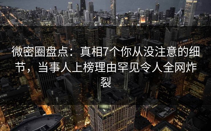 微密圈盘点：真相7个你从没注意的细节，当事人上榜理由罕见令人全网炸裂