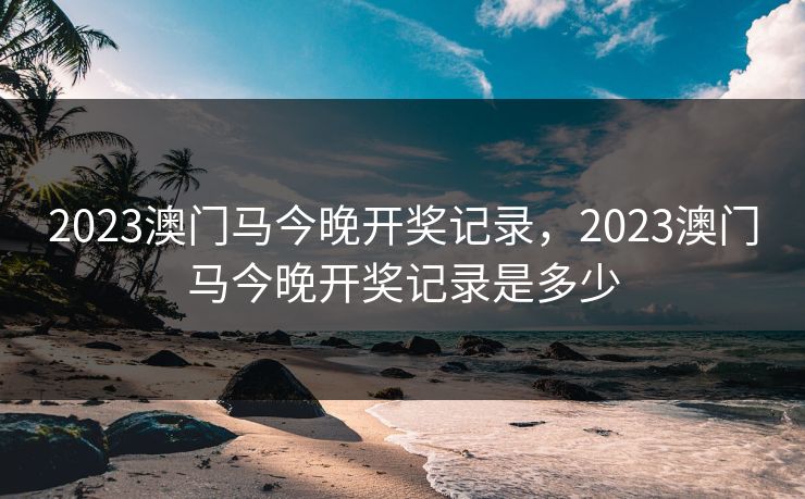2023澳门马今晚开奖记录，2023澳门马今晚开奖记录是多少