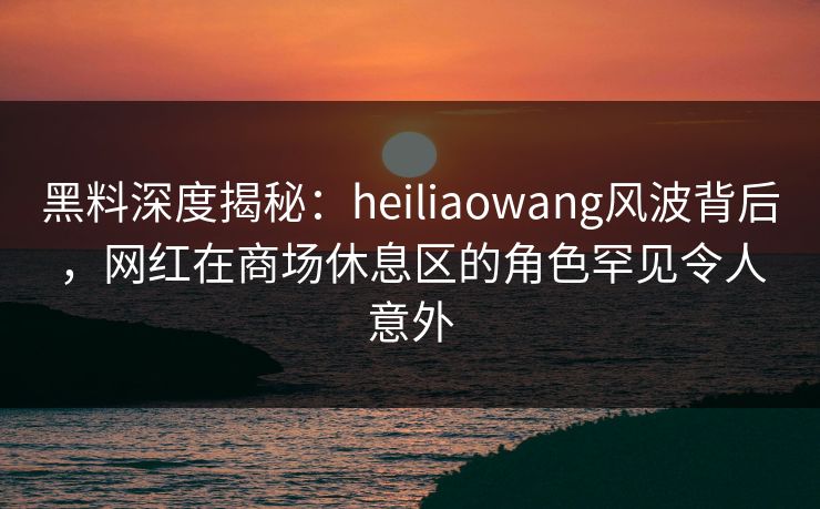 黑料深度揭秘：heiliaowang风波背后，网红在商场休息区的角色罕见令人意外