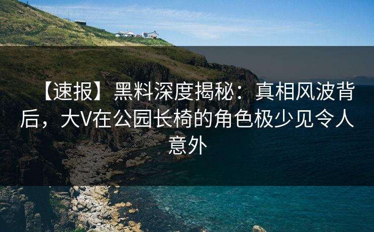 【速报】黑料深度揭秘：真相风波背后，大V在公园长椅的角色极少见令人意外