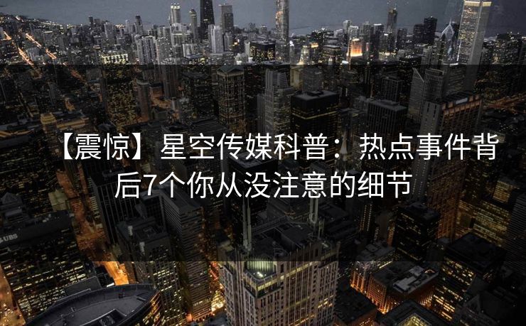 【震惊】星空传媒科普:热点事件背后7个你从没注意的细节 【震惊】星空传媒科普:热点事件背后7个你从没注意的细节